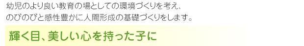 幼児のより良い教育の場としての環境づくりを考え、
のびのびと感性豊かに人間形成の基礎づくりをします。輝く目、美しい心を持った子に